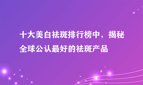 十大美白祛斑排行榜中，揭秘全球公认最好的祛斑产品