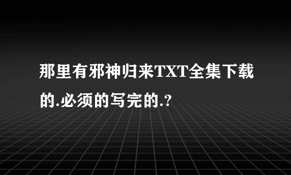 那里有邪神归来TXT全集下载的.必须的写完的.?