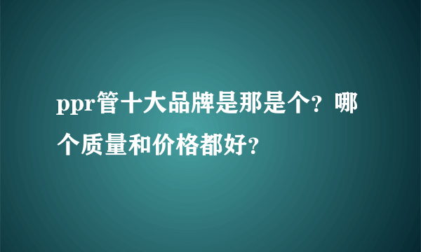 ppr管十大品牌是那是个？哪个质量和价格都好？