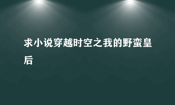 求小说穿越时空之我的野蛮皇后