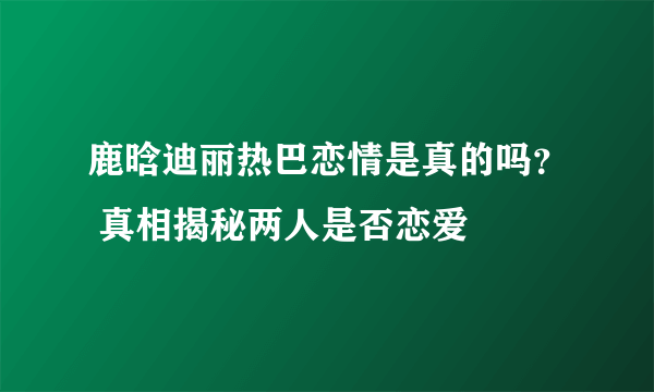 鹿晗迪丽热巴恋情是真的吗？ 真相揭秘两人是否恋爱