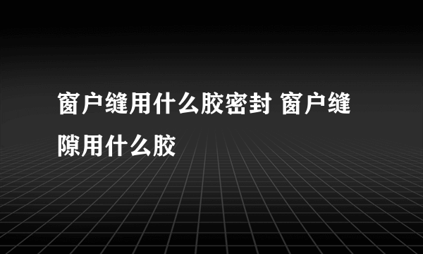 窗户缝用什么胶密封 窗户缝隙用什么胶