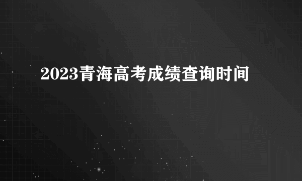 2023青海高考成绩查询时间