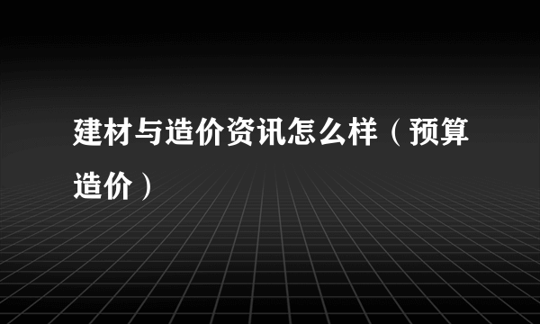 建材与造价资讯怎么样（预算造价）