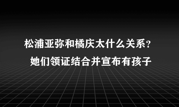 松浦亚弥和橘庆太什么关系？  她们领证结合并宣布有孩子