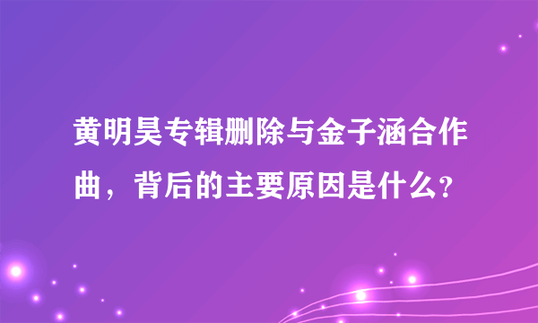 黄明昊专辑删除与金子涵合作曲，背后的主要原因是什么？