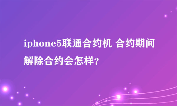 iphone5联通合约机 合约期间解除合约会怎样？