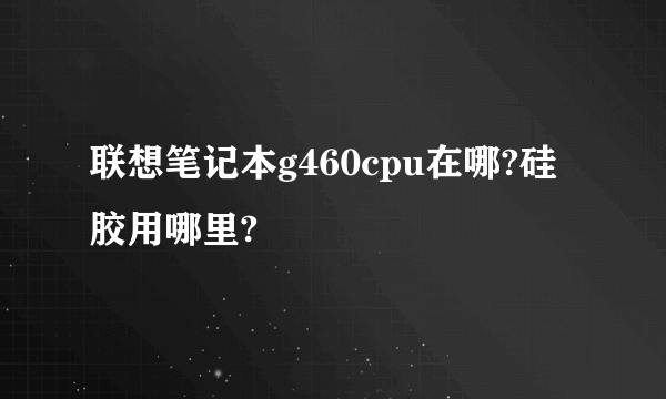 联想笔记本g460cpu在哪?硅胶用哪里?