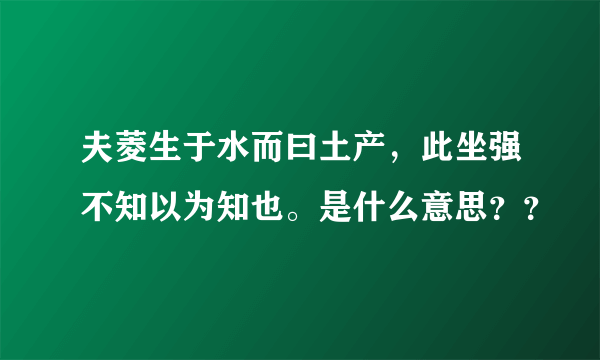 夫菱生于水而曰土产，此坐强不知以为知也。是什么意思？？