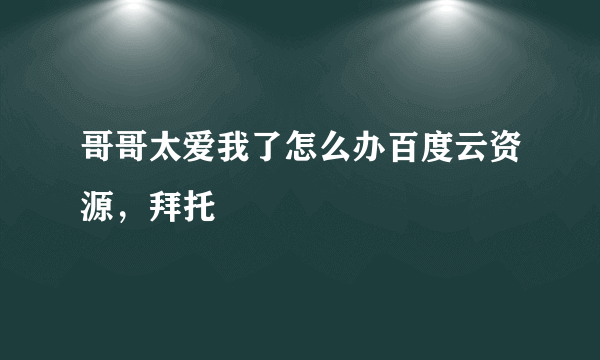 哥哥太爱我了怎么办百度云资源，拜托