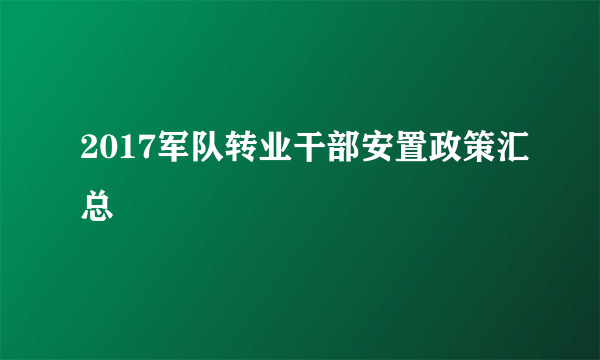 2017军队转业干部安置政策汇总