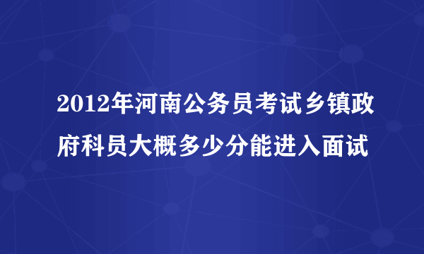 2012年河南公务员考试乡镇政府科员大概多少分能进入面试