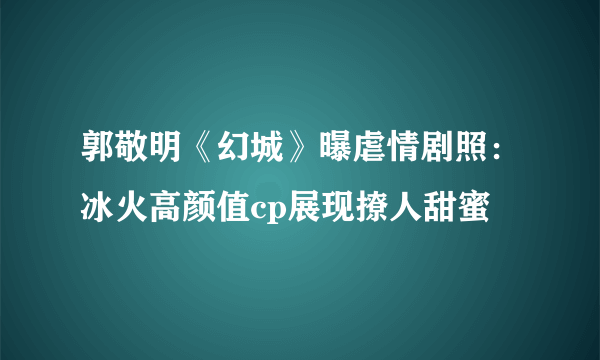 郭敬明《幻城》曝虐情剧照：冰火高颜值cp展现撩人甜蜜