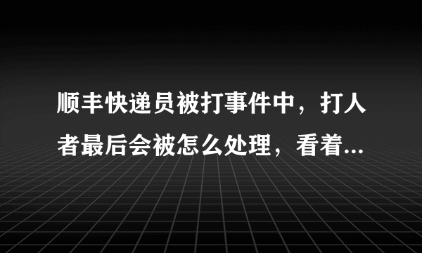 顺丰快递员被打事件中，打人者最后会被怎么处理，看着顺丰说的挺严重的必须追究刑事责任，不就是几巴掌而