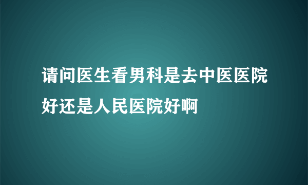 请问医生看男科是去中医医院好还是人民医院好啊