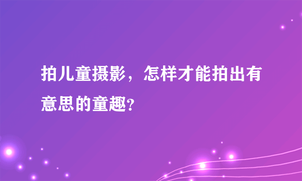 拍儿童摄影，怎样才能拍出有意思的童趣？