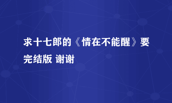 求十七郎的《情在不能醒》要完结版 谢谢