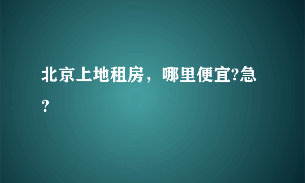 北京上地租房，哪里便宜?急？