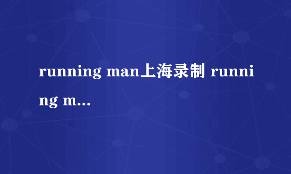 running man上海录制 running man上海特辑什么时候播出