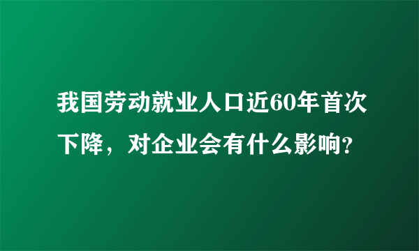 我国劳动就业人口近60年首次下降，对企业会有什么影响？