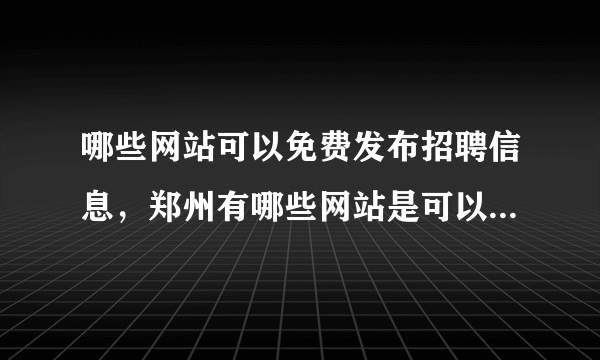 哪些网站可以免费发布招聘信息，郑州有哪些网站是可以免费发布招聘信息的?