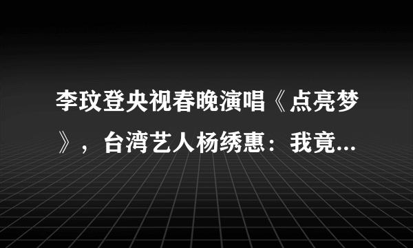 李玟登央视春晚演唱《点亮梦》，台湾艺人杨绣惠：我竟然那么红