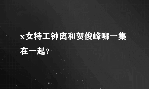 x女特工钟离和贺俊峰哪一集在一起？