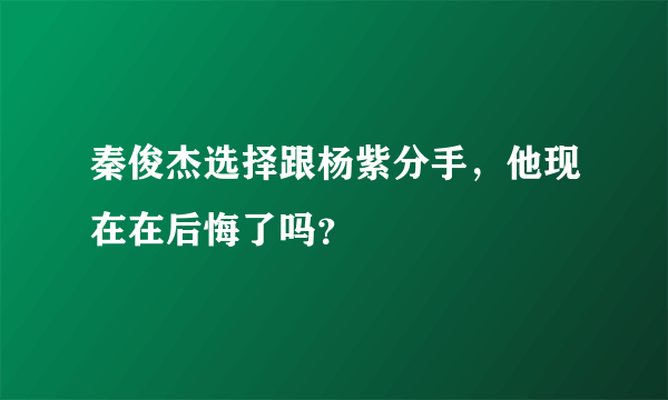 秦俊杰选择跟杨紫分手，他现在在后悔了吗？