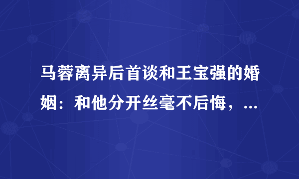 马蓉离异后首谈和王宝强的婚姻：和他分开丝毫不后悔，到底发生了什么呢