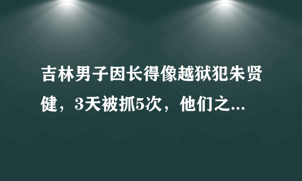 吉林男子因长得像越狱犯朱贤健，3天被抓5次，他们之间究竟有多相似？