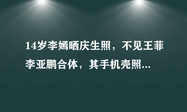 14岁李嫣晒庆生照，不见王菲李亚鹏合体，其手机壳照片暴露什么？