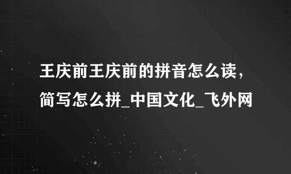 王庆前王庆前的拼音怎么读，简写怎么拼_中国文化_飞外网