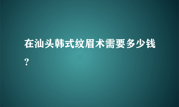 在汕头韩式纹眉术需要多少钱？