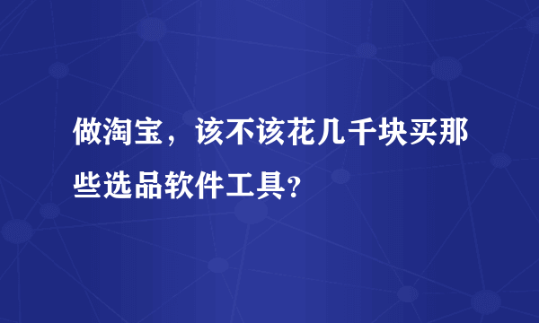 做淘宝，该不该花几千块买那些选品软件工具？