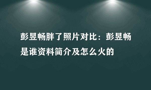 彭昱畅胖了照片对比：彭昱畅是谁资料简介及怎么火的