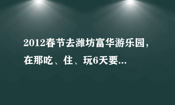 2012春节去潍坊富华游乐园，在那吃、住、玩6天要消费多少钱？