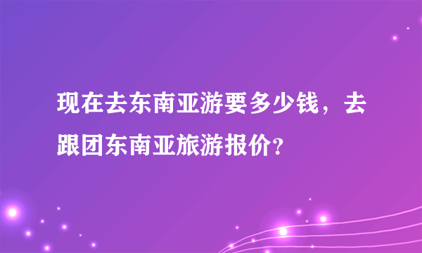 现在去东南亚游要多少钱，去跟团东南亚旅游报价？