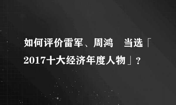 如何评价雷军、周鸿祎当选「2017十大经济年度人物」？