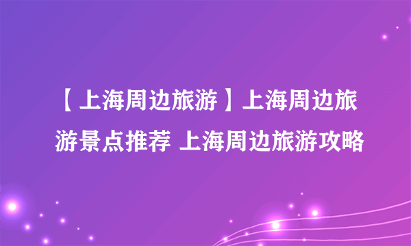 【上海周边旅游】上海周边旅游景点推荐 上海周边旅游攻略