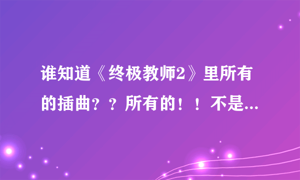 谁知道《终极教师2》里所有的插曲？？所有的！！不是片头和片尾！！