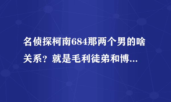 名侦探柯南684那两个男的啥关系？就是毛利徒弟和博士邻居。