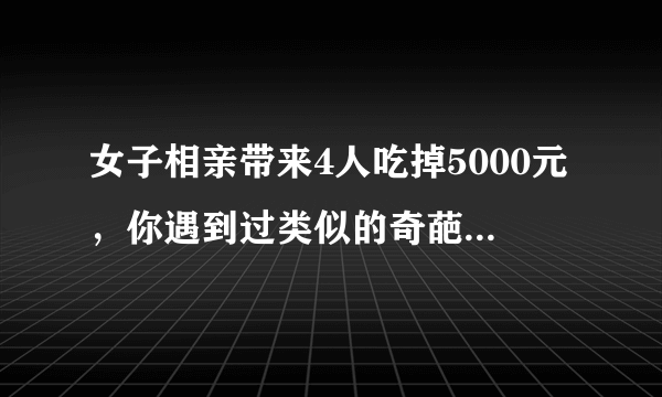 女子相亲带来4人吃掉5000元，你遇到过类似的奇葩人物吗？