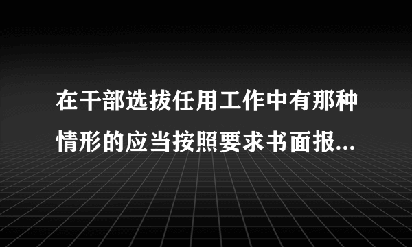 在干部选拔任用工作中有那种情形的应当按照要求书面报告上一级组织人事部门