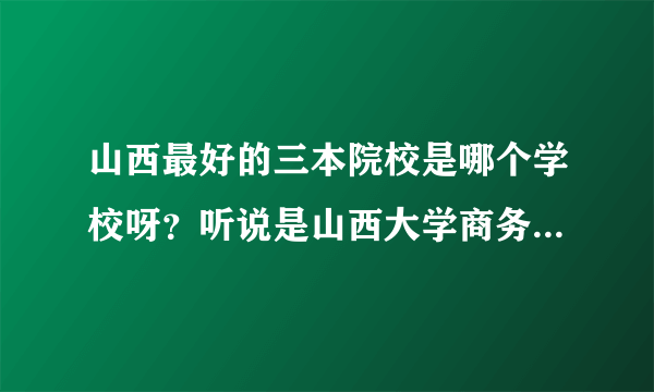 山西最好的三本院校是哪个学校呀？听说是山西大学商务学院，是真的吗