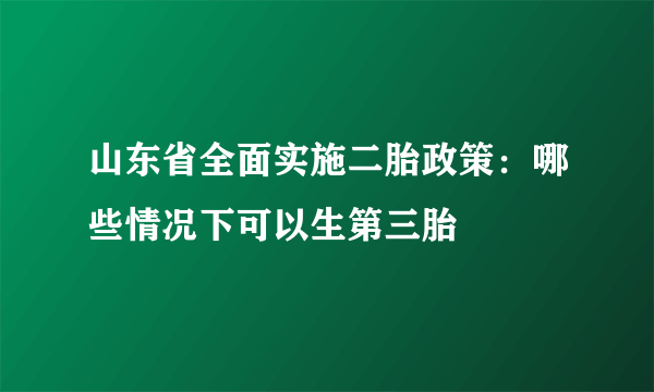 山东省全面实施二胎政策：哪些情况下可以生第三胎