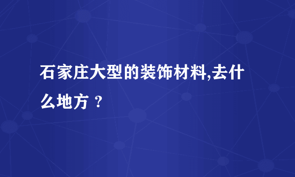 石家庄大型的装饰材料,去什么地方 ?