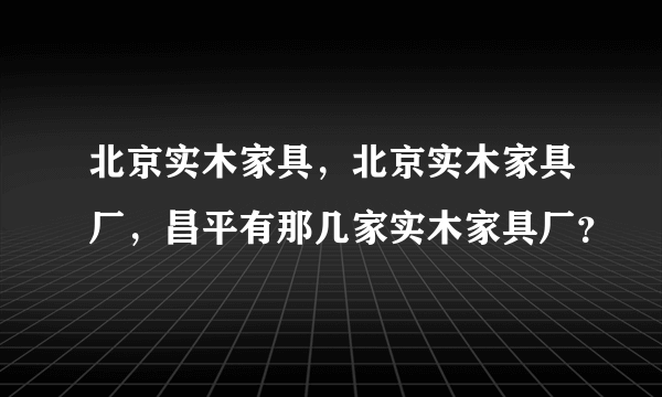 北京实木家具，北京实木家具厂，昌平有那几家实木家具厂？