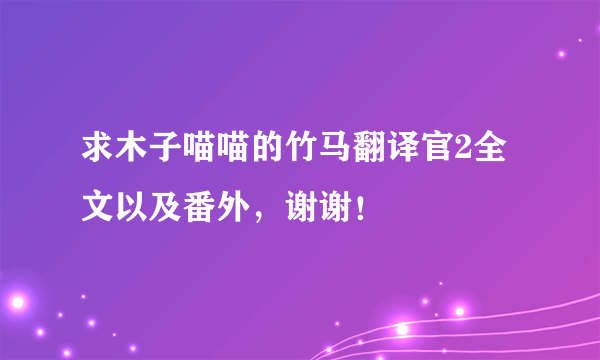 求木子喵喵的竹马翻译官2全文以及番外，谢谢！