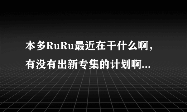 本多RuRu最近在干什么啊，有没有出新专集的计划啊，谁知道她的近况啊？