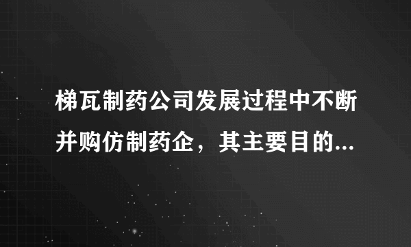 梯瓦制药公司发展过程中不断并购仿制药企，其主要目的是（　　）A. 增加就业机会B. 降低劳动力成本C. 快速渗透市场D. 增加企业收益